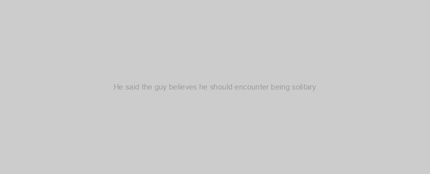 He said the guy believes he should encounter being solitary